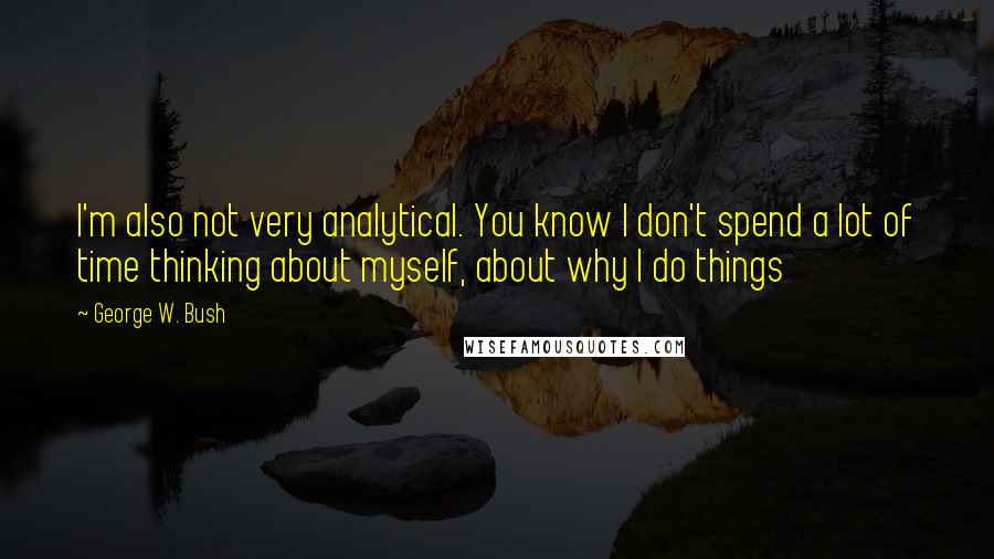George W. Bush Quotes: I'm also not very analytical. You know I don't spend a lot of time thinking about myself, about why I do things