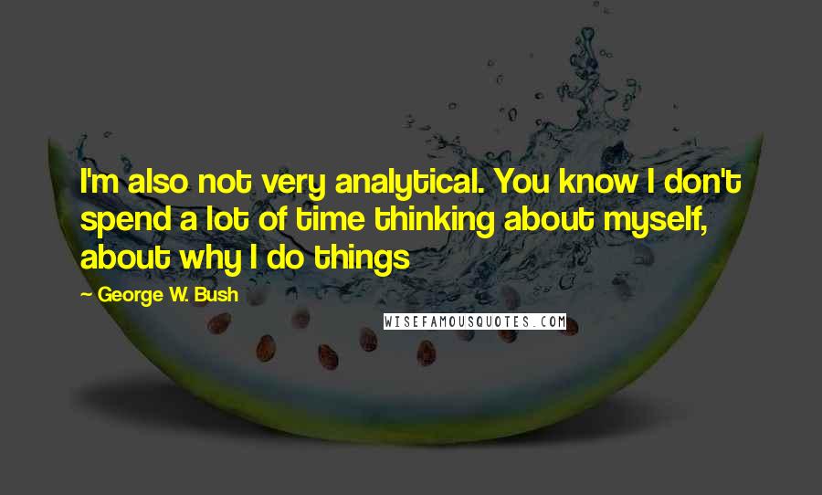 George W. Bush Quotes: I'm also not very analytical. You know I don't spend a lot of time thinking about myself, about why I do things