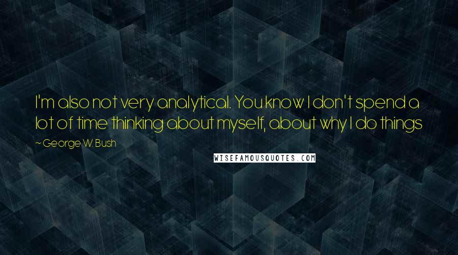 George W. Bush Quotes: I'm also not very analytical. You know I don't spend a lot of time thinking about myself, about why I do things