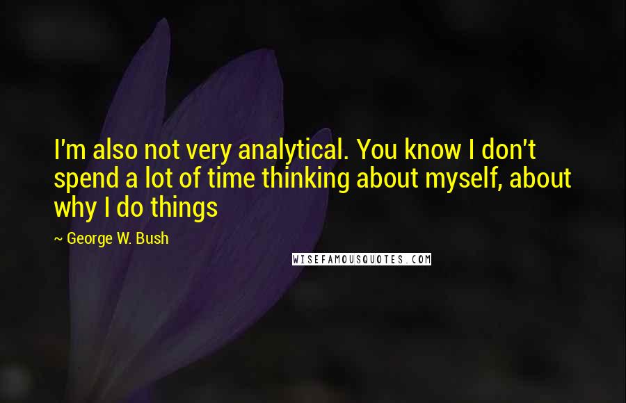George W. Bush Quotes: I'm also not very analytical. You know I don't spend a lot of time thinking about myself, about why I do things