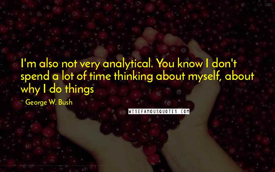 George W. Bush Quotes: I'm also not very analytical. You know I don't spend a lot of time thinking about myself, about why I do things