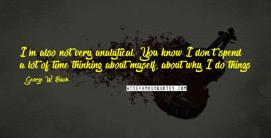 George W. Bush Quotes: I'm also not very analytical. You know I don't spend a lot of time thinking about myself, about why I do things