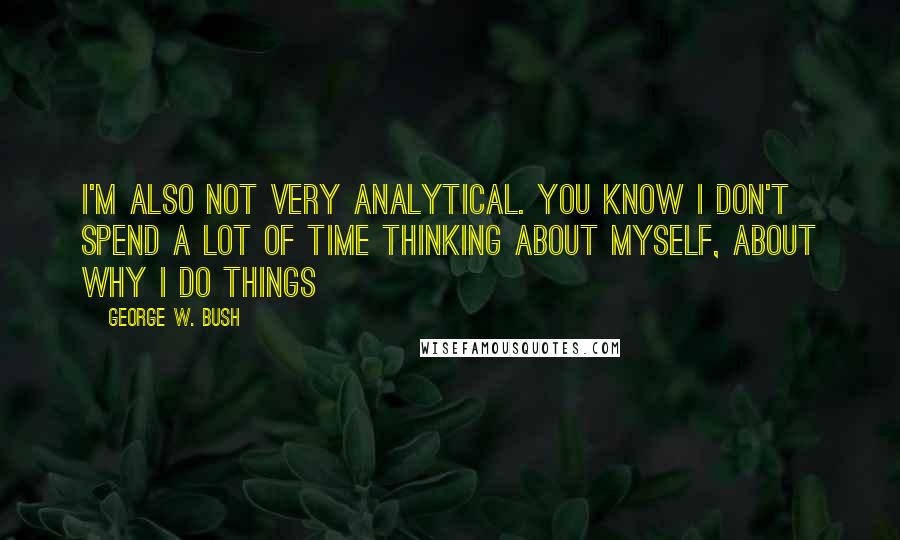 George W. Bush Quotes: I'm also not very analytical. You know I don't spend a lot of time thinking about myself, about why I do things