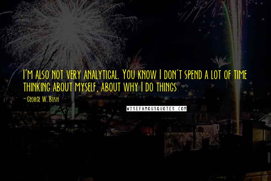 George W. Bush Quotes: I'm also not very analytical. You know I don't spend a lot of time thinking about myself, about why I do things