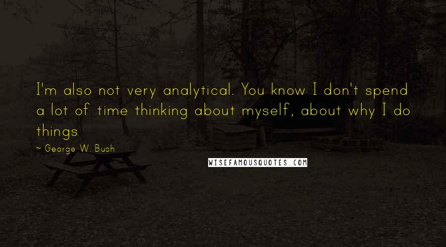 George W. Bush Quotes: I'm also not very analytical. You know I don't spend a lot of time thinking about myself, about why I do things