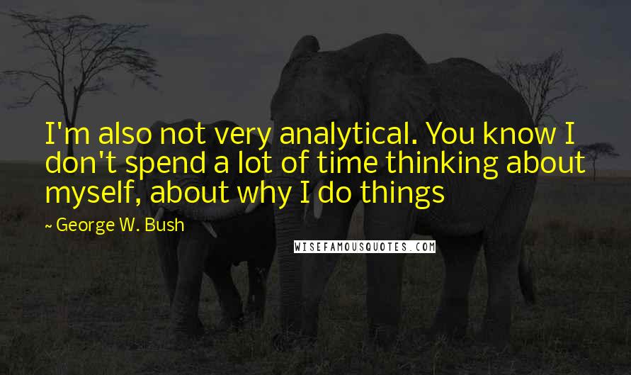George W. Bush Quotes: I'm also not very analytical. You know I don't spend a lot of time thinking about myself, about why I do things