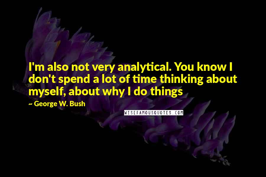 George W. Bush Quotes: I'm also not very analytical. You know I don't spend a lot of time thinking about myself, about why I do things