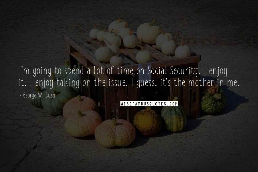 George W. Bush Quotes: I'm going to spend a lot of time on Social Security. I enjoy it. I enjoy taking on the issue. I guess, it's the mother in me.