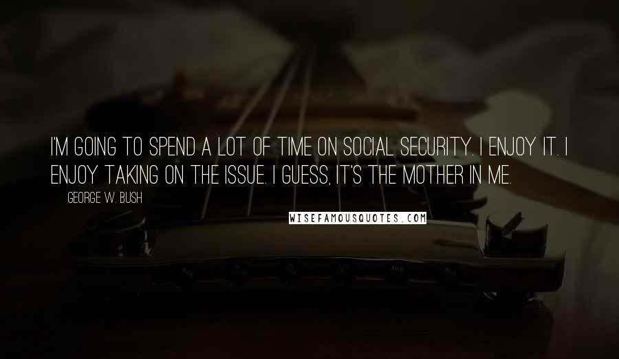 George W. Bush Quotes: I'm going to spend a lot of time on Social Security. I enjoy it. I enjoy taking on the issue. I guess, it's the mother in me.