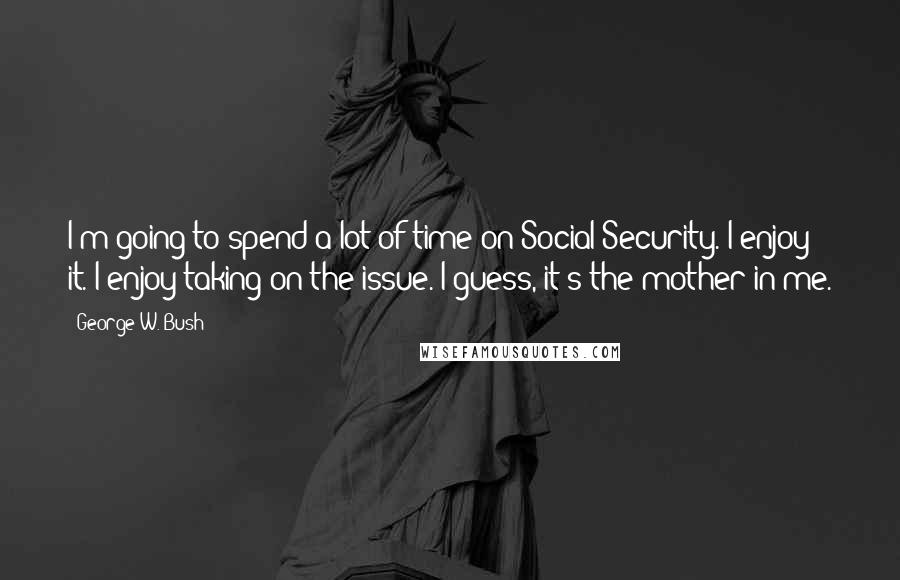 George W. Bush Quotes: I'm going to spend a lot of time on Social Security. I enjoy it. I enjoy taking on the issue. I guess, it's the mother in me.