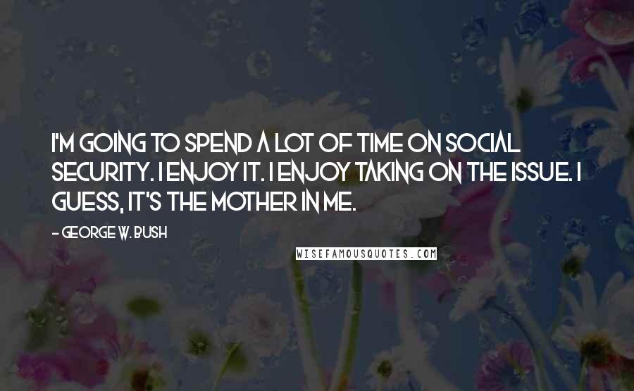 George W. Bush Quotes: I'm going to spend a lot of time on Social Security. I enjoy it. I enjoy taking on the issue. I guess, it's the mother in me.