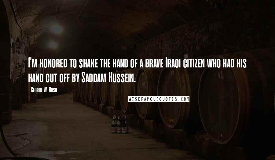 George W. Bush Quotes: I'm honored to shake the hand of a brave Iraqi citizen who had his hand cut off by Saddam Hussein.