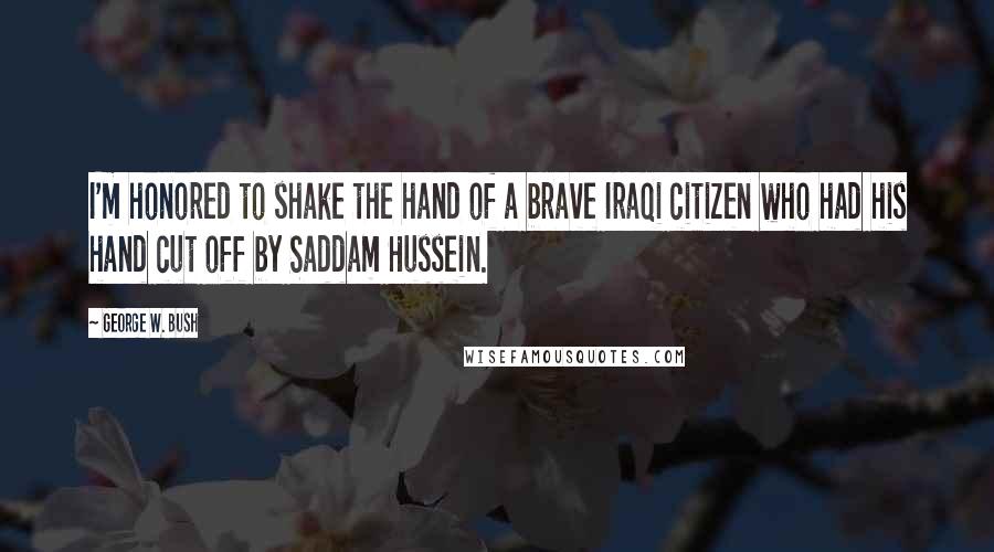 George W. Bush Quotes: I'm honored to shake the hand of a brave Iraqi citizen who had his hand cut off by Saddam Hussein.