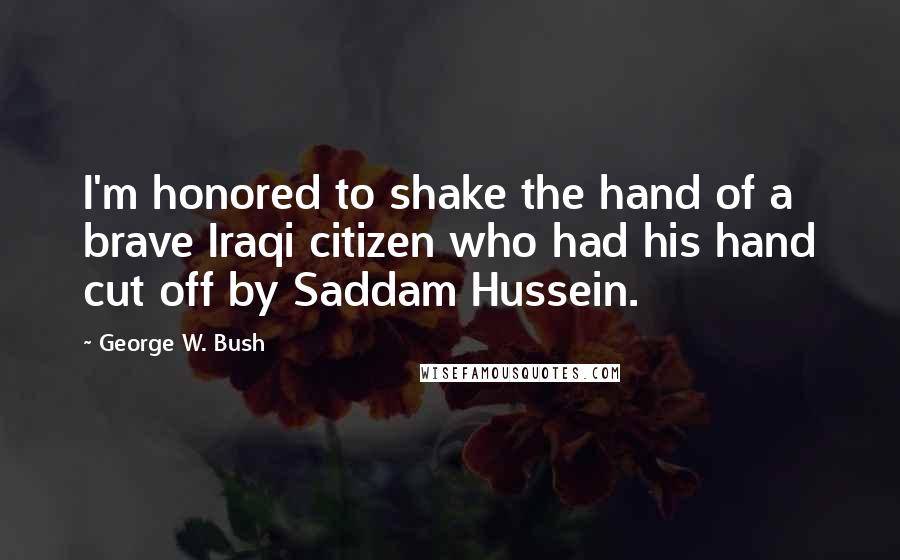George W. Bush Quotes: I'm honored to shake the hand of a brave Iraqi citizen who had his hand cut off by Saddam Hussein.