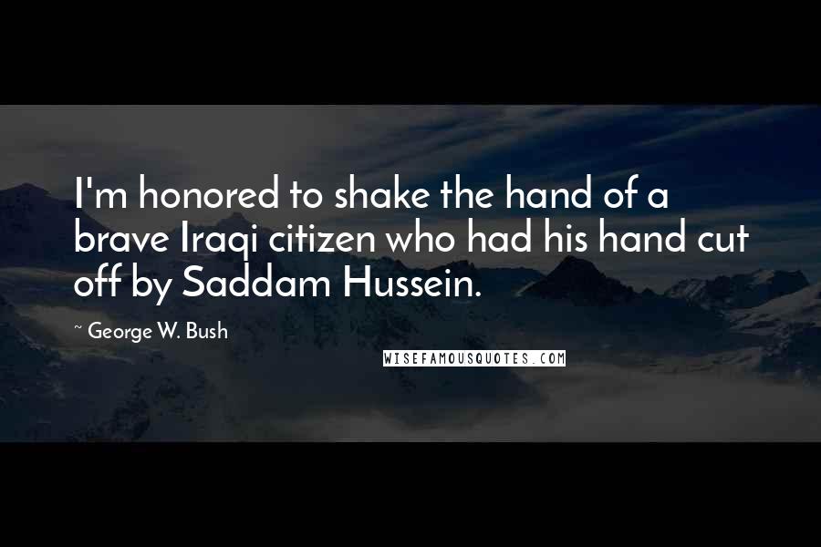 George W. Bush Quotes: I'm honored to shake the hand of a brave Iraqi citizen who had his hand cut off by Saddam Hussein.