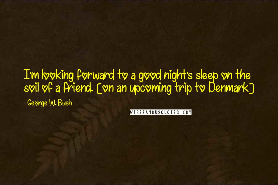 George W. Bush Quotes: I'm looking forward to a good night's sleep on the soil of a friend. [on an upcoming trip to Denmark]
