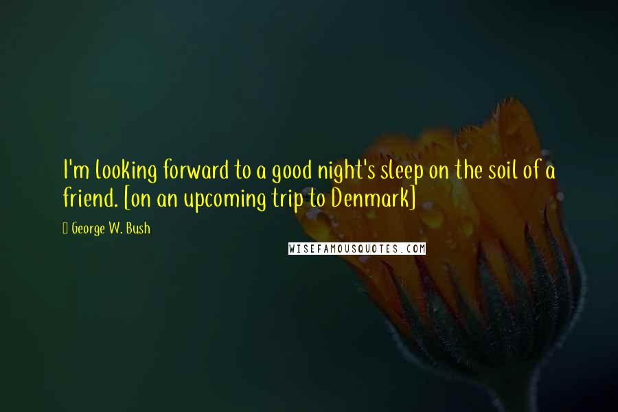 George W. Bush Quotes: I'm looking forward to a good night's sleep on the soil of a friend. [on an upcoming trip to Denmark]