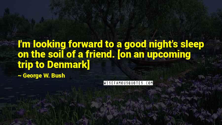 George W. Bush Quotes: I'm looking forward to a good night's sleep on the soil of a friend. [on an upcoming trip to Denmark]