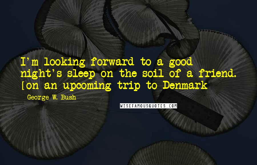 George W. Bush Quotes: I'm looking forward to a good night's sleep on the soil of a friend. [on an upcoming trip to Denmark]