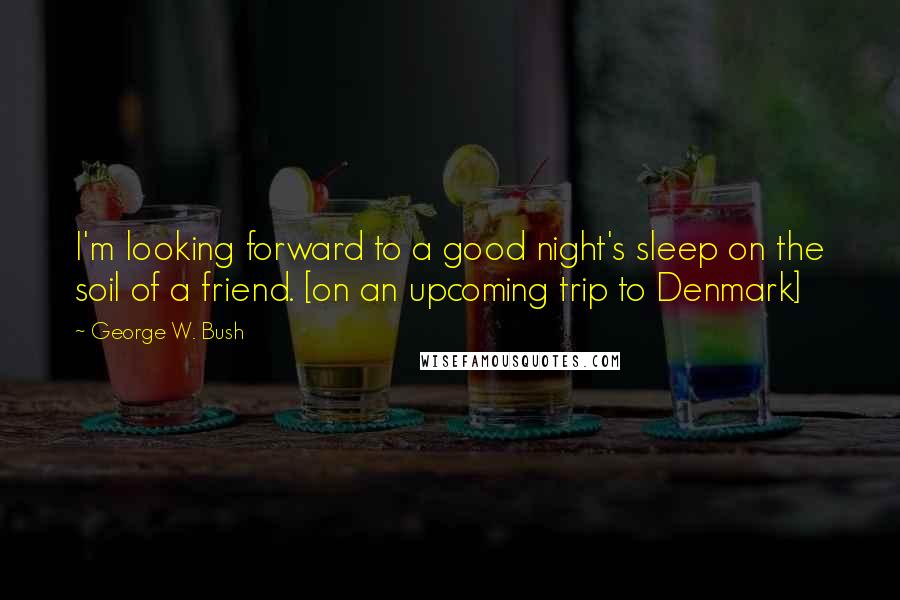 George W. Bush Quotes: I'm looking forward to a good night's sleep on the soil of a friend. [on an upcoming trip to Denmark]