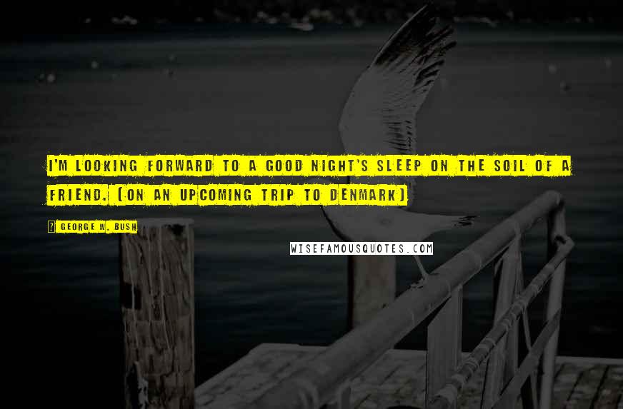 George W. Bush Quotes: I'm looking forward to a good night's sleep on the soil of a friend. [on an upcoming trip to Denmark]