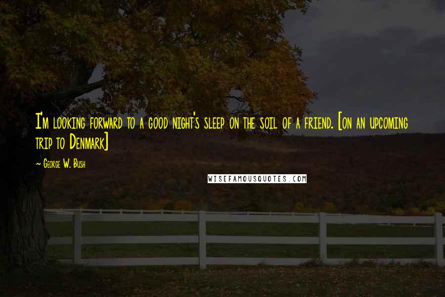 George W. Bush Quotes: I'm looking forward to a good night's sleep on the soil of a friend. [on an upcoming trip to Denmark]