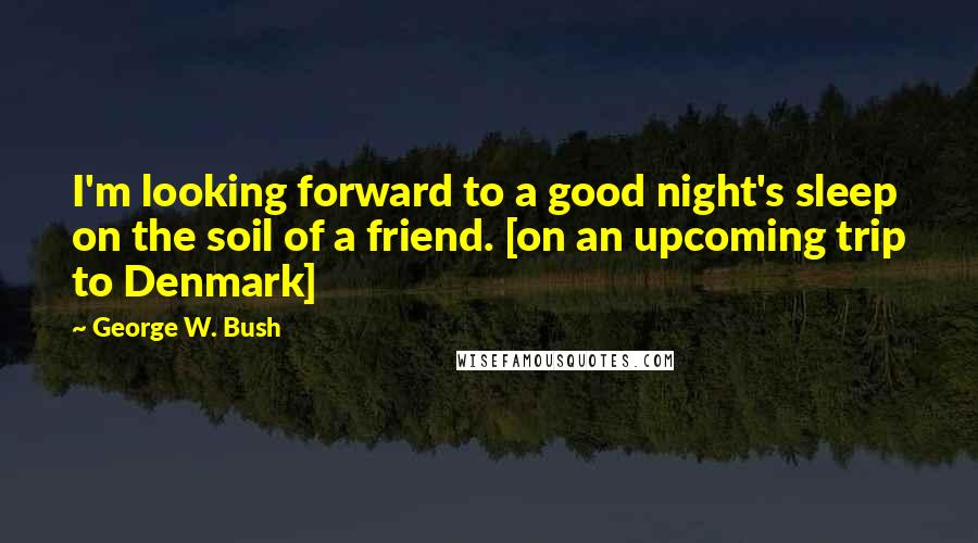 George W. Bush Quotes: I'm looking forward to a good night's sleep on the soil of a friend. [on an upcoming trip to Denmark]