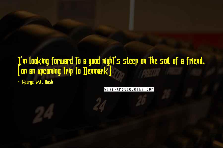 George W. Bush Quotes: I'm looking forward to a good night's sleep on the soil of a friend. [on an upcoming trip to Denmark]