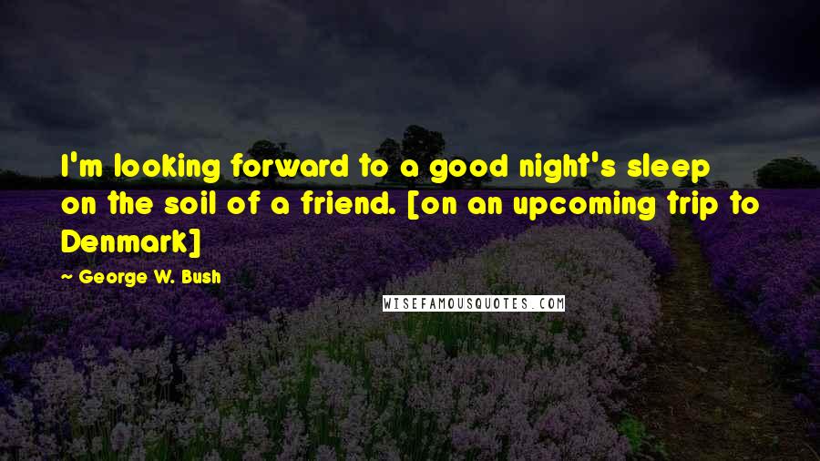 George W. Bush Quotes: I'm looking forward to a good night's sleep on the soil of a friend. [on an upcoming trip to Denmark]
