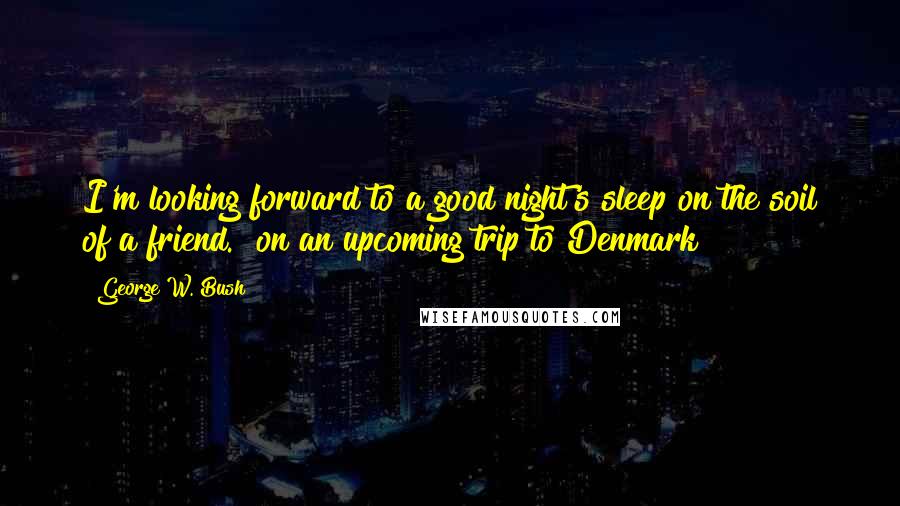 George W. Bush Quotes: I'm looking forward to a good night's sleep on the soil of a friend. [on an upcoming trip to Denmark]