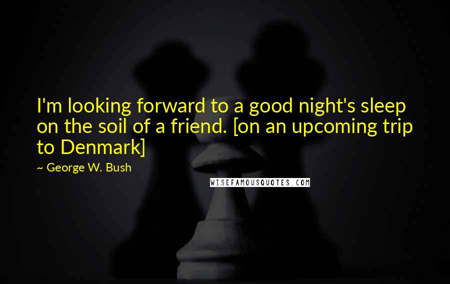 George W. Bush Quotes: I'm looking forward to a good night's sleep on the soil of a friend. [on an upcoming trip to Denmark]