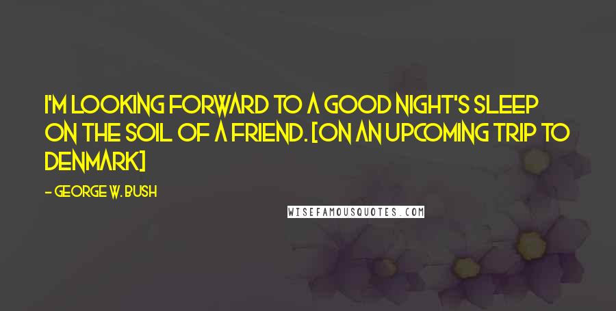 George W. Bush Quotes: I'm looking forward to a good night's sleep on the soil of a friend. [on an upcoming trip to Denmark]