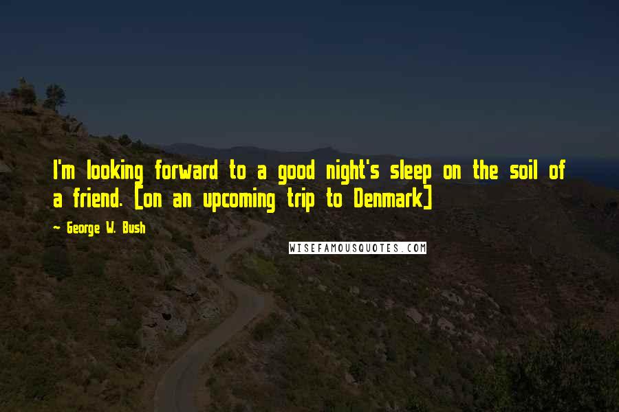 George W. Bush Quotes: I'm looking forward to a good night's sleep on the soil of a friend. [on an upcoming trip to Denmark]