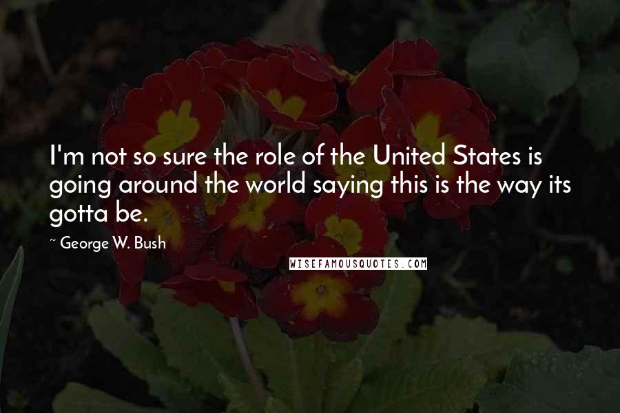 George W. Bush Quotes: I'm not so sure the role of the United States is going around the world saying this is the way its gotta be.