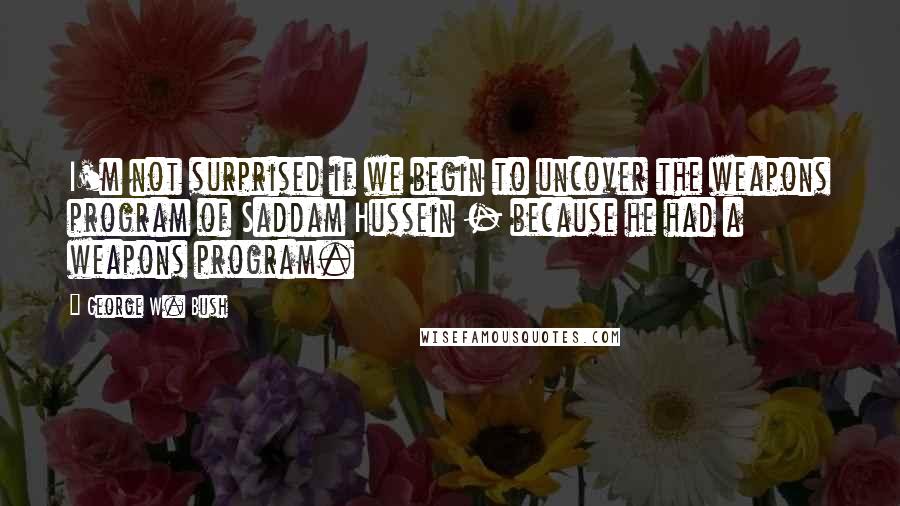 George W. Bush Quotes: I'm not surprised if we begin to uncover the weapons program of Saddam Hussein - because he had a weapons program.