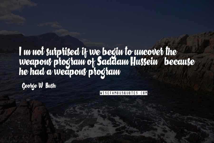 George W. Bush Quotes: I'm not surprised if we begin to uncover the weapons program of Saddam Hussein - because he had a weapons program.