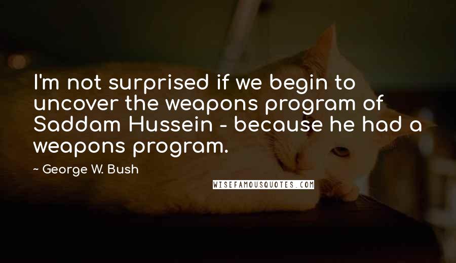 George W. Bush Quotes: I'm not surprised if we begin to uncover the weapons program of Saddam Hussein - because he had a weapons program.