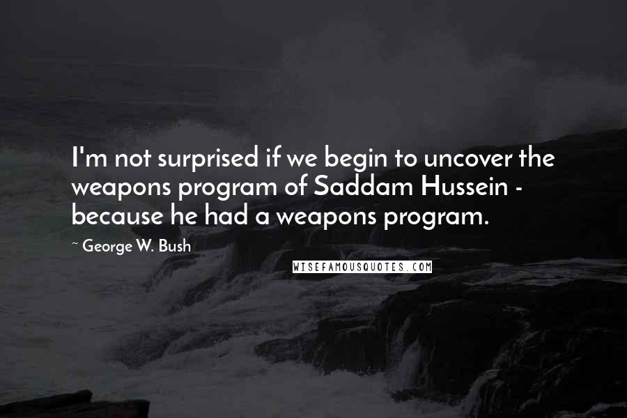 George W. Bush Quotes: I'm not surprised if we begin to uncover the weapons program of Saddam Hussein - because he had a weapons program.