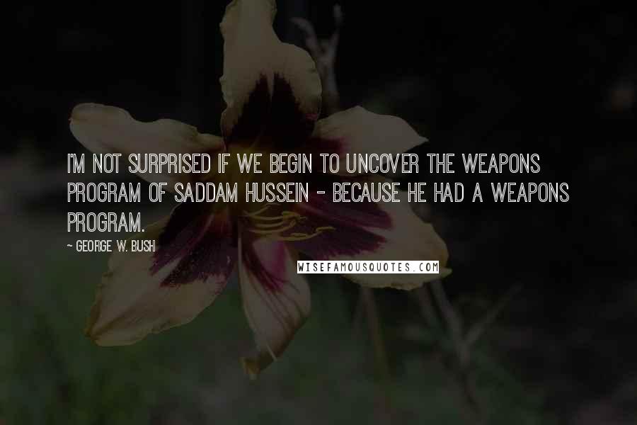 George W. Bush Quotes: I'm not surprised if we begin to uncover the weapons program of Saddam Hussein - because he had a weapons program.