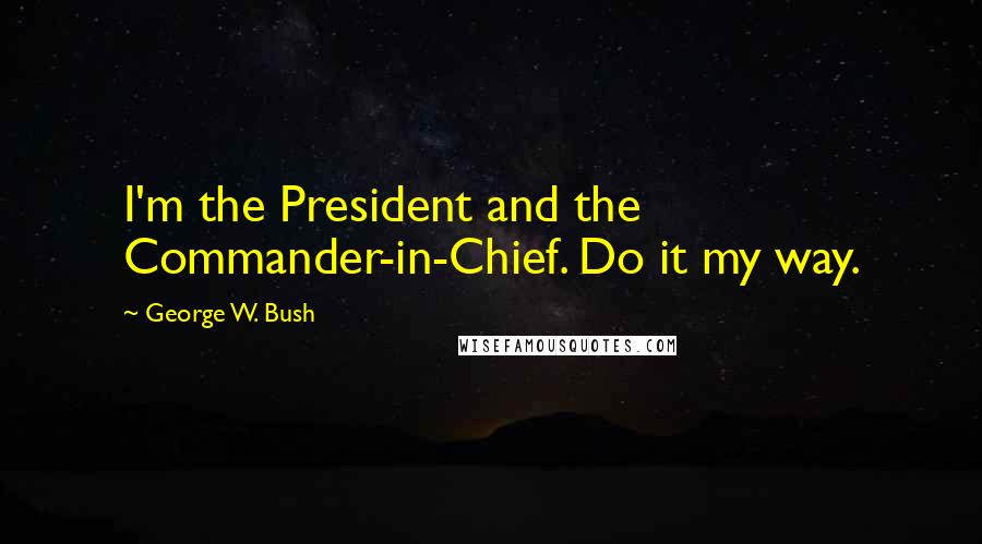 George W. Bush Quotes: I'm the President and the Commander-in-Chief. Do it my way.