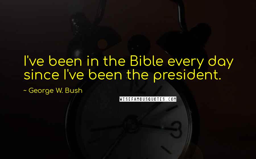 George W. Bush Quotes: I've been in the Bible every day since I've been the president.
