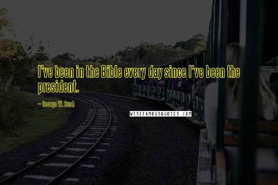 George W. Bush Quotes: I've been in the Bible every day since I've been the president.
