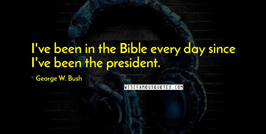 George W. Bush Quotes: I've been in the Bible every day since I've been the president.