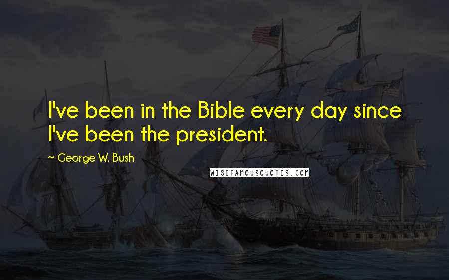 George W. Bush Quotes: I've been in the Bible every day since I've been the president.