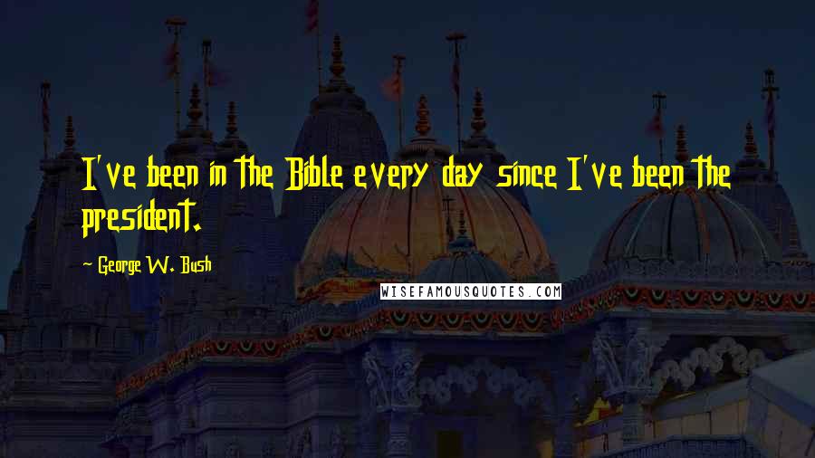 George W. Bush Quotes: I've been in the Bible every day since I've been the president.