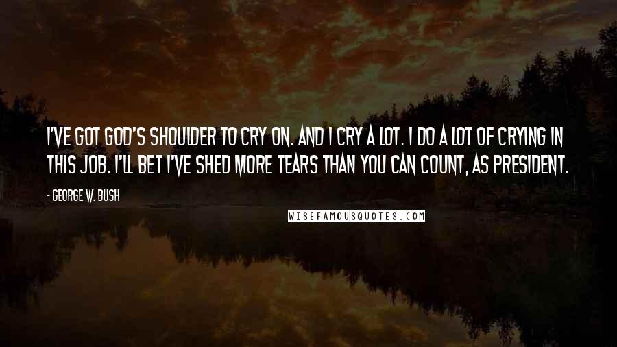 George W. Bush Quotes: I've got God's shoulder to cry on. And I cry a lot. I do a lot of crying in this job. I'll bet I've shed more tears than you can count, as president.