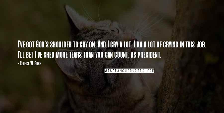 George W. Bush Quotes: I've got God's shoulder to cry on. And I cry a lot. I do a lot of crying in this job. I'll bet I've shed more tears than you can count, as president.