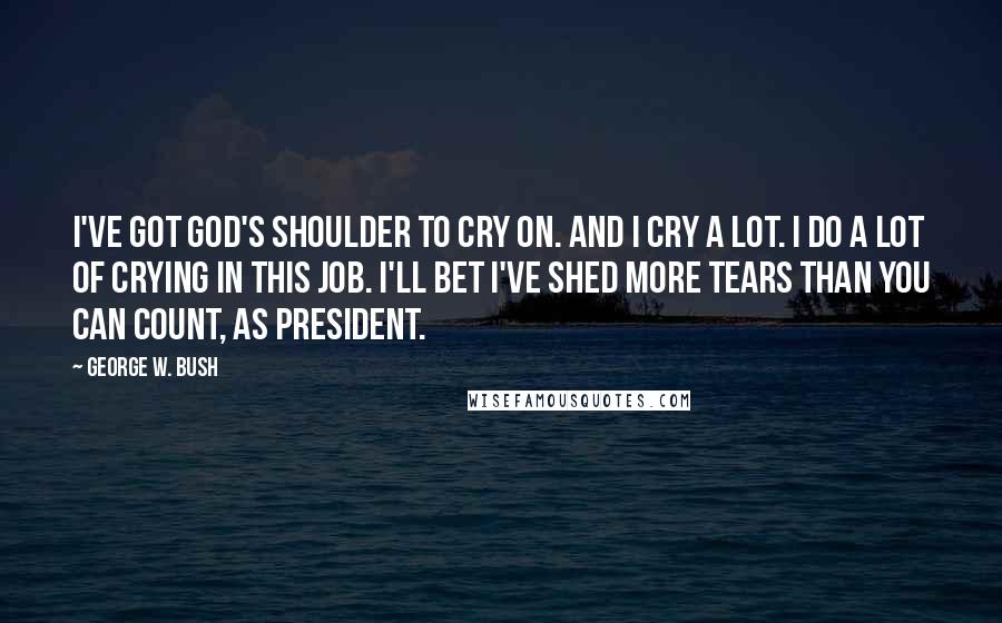 George W. Bush Quotes: I've got God's shoulder to cry on. And I cry a lot. I do a lot of crying in this job. I'll bet I've shed more tears than you can count, as president.