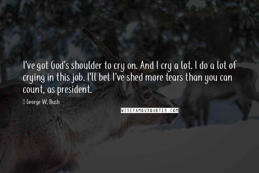George W. Bush Quotes: I've got God's shoulder to cry on. And I cry a lot. I do a lot of crying in this job. I'll bet I've shed more tears than you can count, as president.