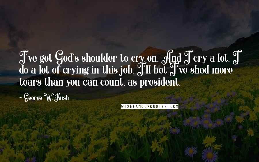 George W. Bush Quotes: I've got God's shoulder to cry on. And I cry a lot. I do a lot of crying in this job. I'll bet I've shed more tears than you can count, as president.
